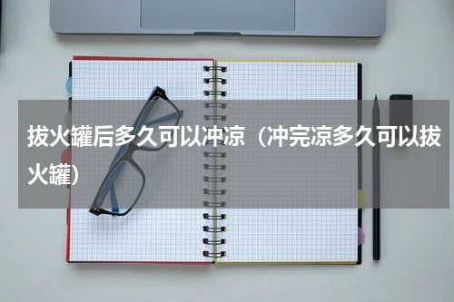 拔火罐后多久可以冲凉（冲完凉多久可以拔火罐）