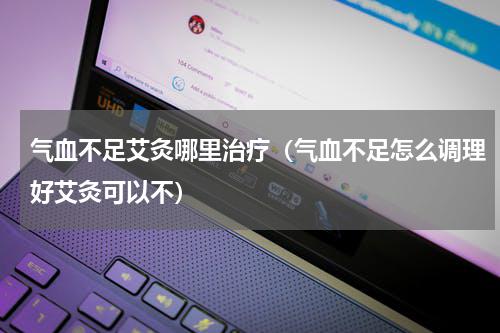 气血不足艾灸哪里治疗（气血不足怎么调理好艾灸可以不）