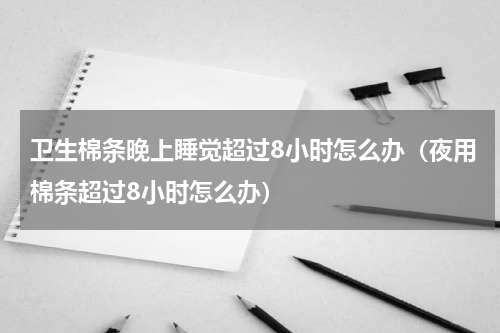 卫生棉条晚上睡觉超过8小时怎么办（夜用棉条超过8小时怎么办）