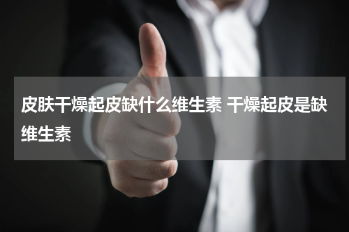 皮肤干燥起皮缺什么维生素 干燥起皮是缺维生素