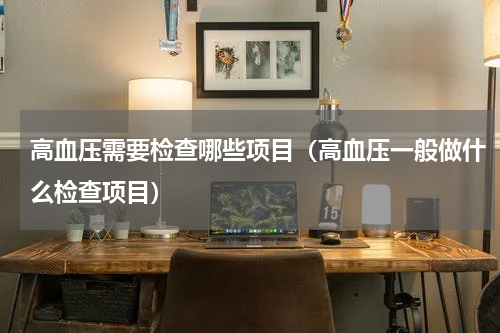 高血压需要检查哪些项目（高血压一般做什么检查项目）