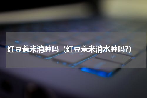 红豆薏米消肿吗（红豆薏米消水肿吗?）