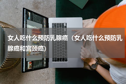 女人吃什么预防乳腺癌（女人吃什么预防乳腺癌和宫颈癌）