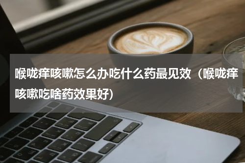 喉咙痒咳嗽怎么办吃什么药最见效（喉咙痒咳嗽吃啥药效果好）