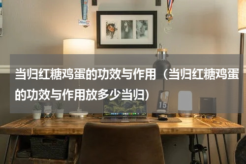 当归红糖鸡蛋的功效与作用（当归红糖鸡蛋的功效与作用放多少当归）