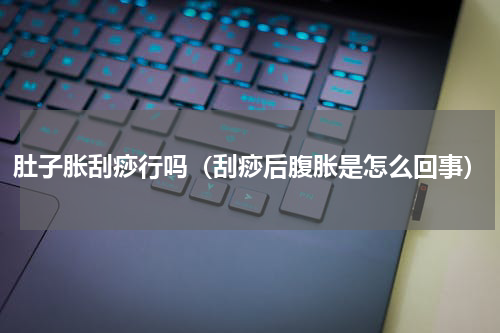 肚子胀刮痧行吗（刮痧后腹胀是怎么回事）