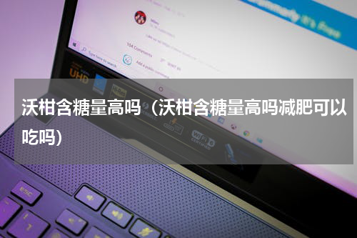 沃柑含糖量高吗（沃柑含糖量高吗减肥可以吃吗）