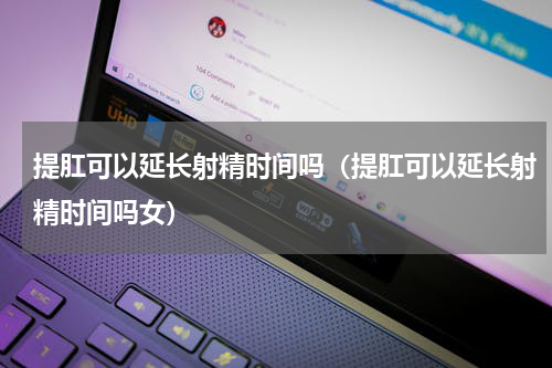 提肛可以延长射精时间吗（提肛可以延长射精时间吗女）