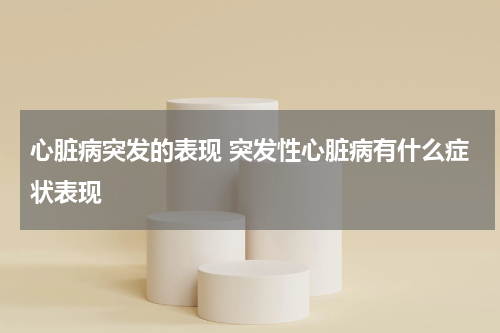 心脏病突发的表现 突发性心脏病有什么症状表现