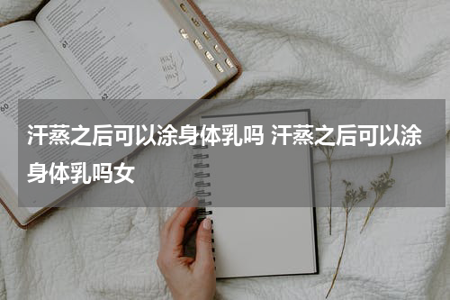 汗蒸之后可以涂身体乳吗 汗蒸之后可以涂身体乳吗女