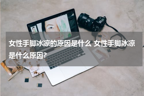 女性手脚冰凉的原因是什么 女性手脚冰凉是什么原因?