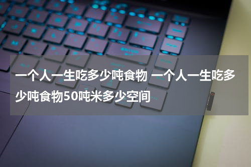一个人一生吃多少吨食物 一个人一生吃多少吨食物50吨米多少空间