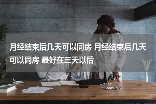 月经结束后几天可以同房 月经结束后几天可以同房 最好在三天以后