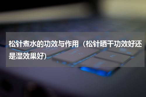 松针煮水的功效与作用（松针晒干功效好还是湿效果好）