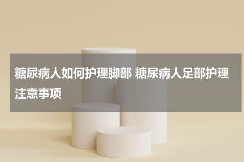 糖尿病人如何护理脚部 糖尿病人足部护理注意事项