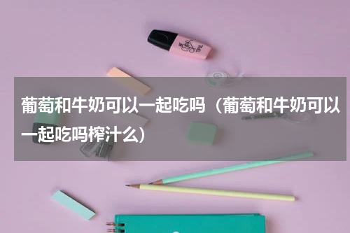 葡萄和牛奶可以一起吃吗（葡萄和牛奶可以一起吃吗榨汁么）