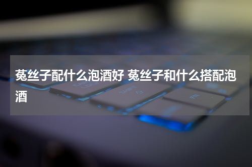 菟丝子配什么泡酒好 菟丝子和什么搭配泡酒