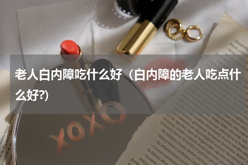 老人白内障吃什么好（白内障的老人吃点什么好?）