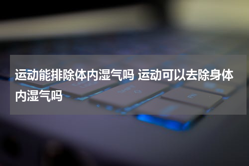 运动能排除体内湿气吗 运动可以去除身体内湿气吗