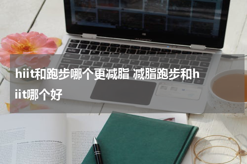 hiit和跑步哪个更减脂 减脂跑步和hiit哪个好