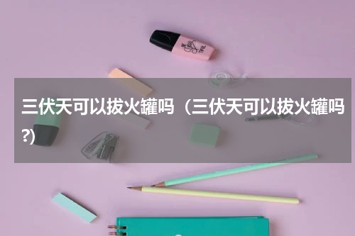 三伏天可以拔火罐吗（三伏天可以拔火罐吗?）