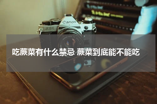 吃蕨菜有什么禁忌 蕨菜到底能不能吃