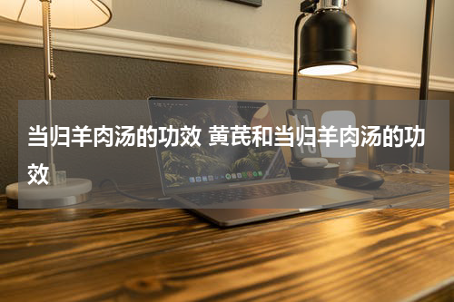 当归羊肉汤的功效 黄芪和当归羊肉汤的功效