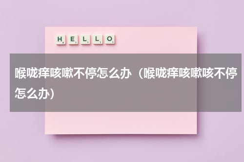 喉咙痒咳嗽不停怎么办（喉咙痒咳嗽咳不停怎么办）