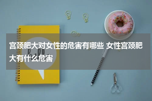 宫颈肥大对女性的危害有哪些 女性宫颈肥大有什么危害