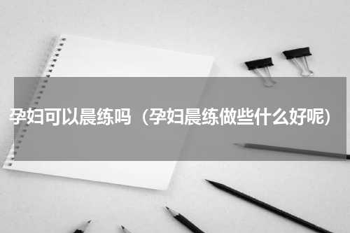 孕妇可以晨练吗（孕妇晨练做些什么好呢）