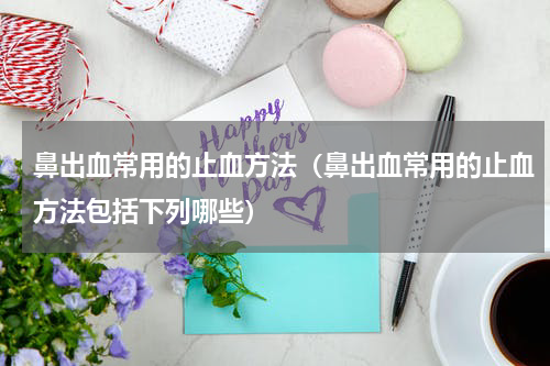 鼻出血常用的止血方法（鼻出血常用的止血方法包括下列哪些）