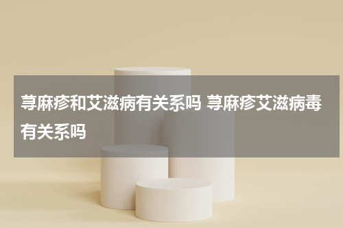 荨麻疹和艾滋病有关系吗 荨麻疹艾滋病毒有关系吗