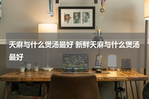 天麻与什么煲汤最好 新鲜天麻与什么煲汤最好