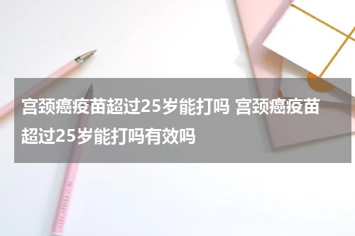 宫颈癌疫苗超过25岁能打吗 宫颈癌疫苗超过25岁能打吗有效吗