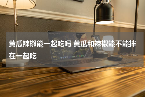 黄瓜辣椒能一起吃吗 黄瓜和辣椒能不能拌在一起吃