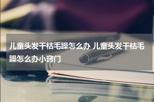 儿童头发干枯毛躁怎么办 儿童头发干枯毛躁怎么办小窍门
