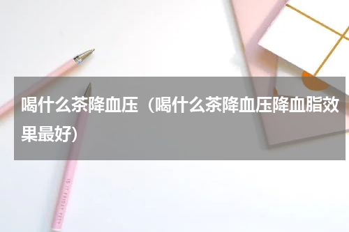 喝什么茶降血压（喝什么茶降血压降血脂效果最好）