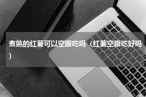 煮熟的红薯可以空腹吃吗（红薯空腹吃好吗）