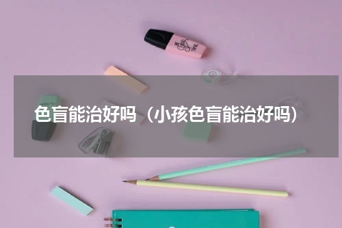 色盲能治好吗（小孩色盲能治好吗）