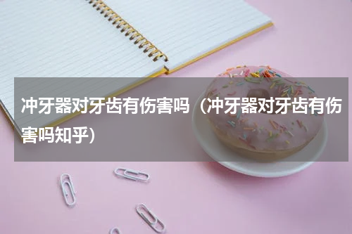 冲牙器对牙齿有伤害吗（冲牙器对牙齿有伤害吗知乎）