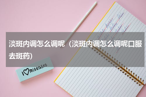 淡斑内调怎么调呢（淡斑内调怎么调呢口服去斑药）