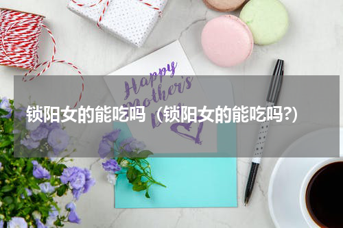 锁阳女的能吃吗（锁阳女的能吃吗?）