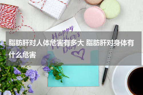 脂肪肝对人体危害有多大 脂肪肝对身体有什么危害