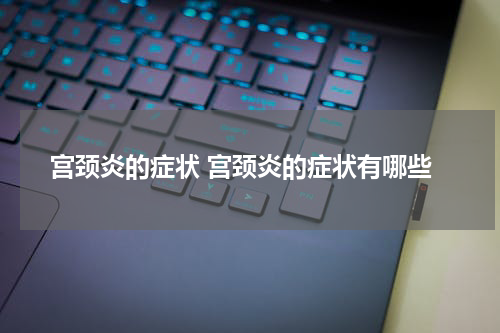 宫颈炎的症状 宫颈炎的症状有哪些