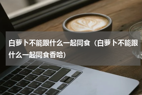 白萝卜不能跟什么一起同食（白萝卜不能跟什么一起同食香哈）