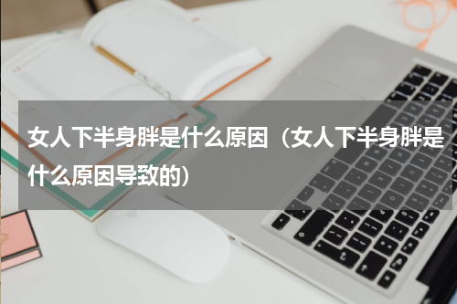 女人下半身胖是什么原因（女人下半身胖是什么原因导致的）