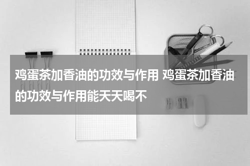 鸡蛋茶加香油的功效与作用 鸡蛋茶加香油的功效与作用能天天喝不