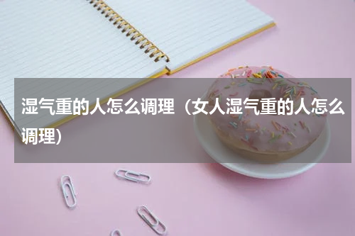 湿气重的人怎么调理（女人湿气重的人怎么调理）