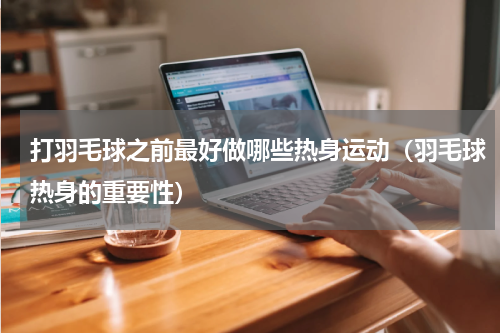 打羽毛球之前最好做哪些热身运动（羽毛球热身的重要性）