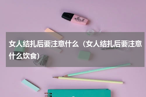 女人结扎后要注意什么（女人结扎后要注意什么饮食）
